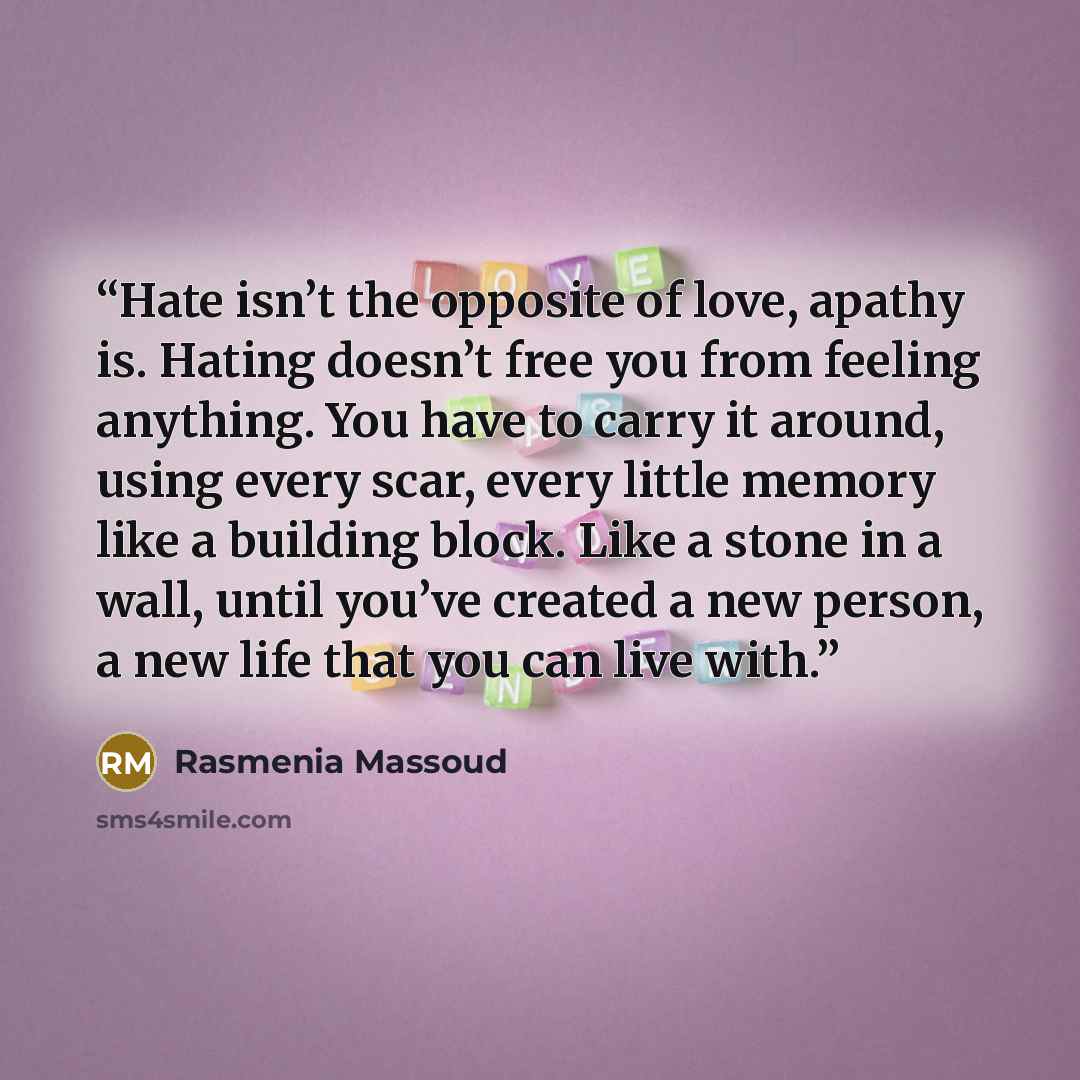 “Hate isn’t the opposite of love, apathy is. Hating doesn’t free you from feeling anything. You have to carry it around, using every scar, every little memory like a building block. Like a stone in a wall, until you’ve created a new person, a new life that you can live with.” quote by Rasmenia Massoud