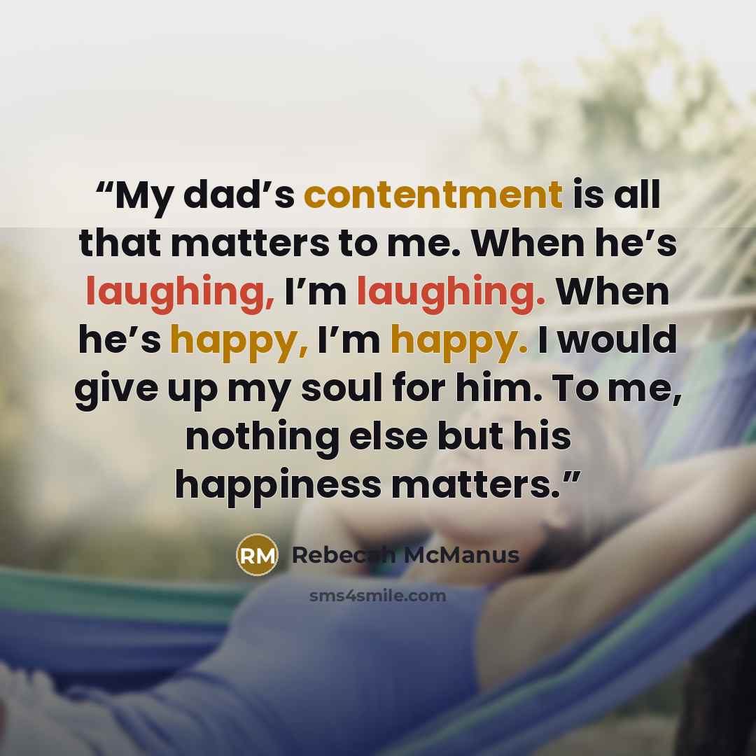 “My dad’s contentment is all that matters to me. When he’s laughing, I’m laughing. When he’s happy, I’m happy. I would give up my soul for him. To me, nothing else but his happiness matters.” quote by Rebecah McManus