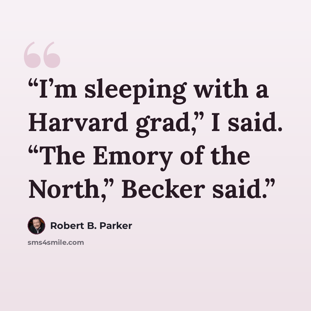 “I’m sleeping with a Harvard grad,” I said. “The Emory of the North,” Becker said.” quote by Robert B. Parker