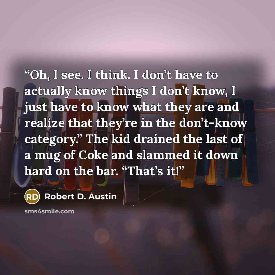“Oh, I see. I think. I don’t have to actually know things I don’t know, I just have to know what they are and realize that they’re in the don’t-know category.” The kid drained the last of a mug of Coke and slammed it down hard on the bar. “That’s it!” quote by Robert D. Austin