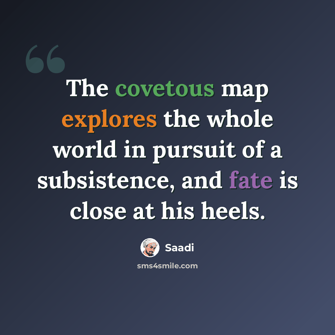 “The covetous map explores the whole world in pursuit of a subsistence, and fate is close at his heels.” quote by Saadi