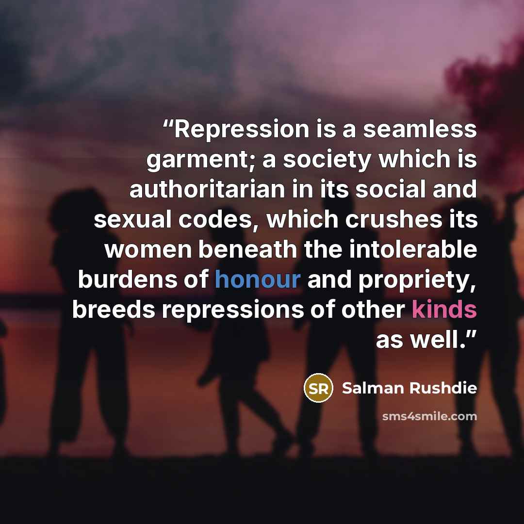 “Repression is a seamless garment; a society which is authoritarian in its social and sexual codes, which crushes its women beneath the intolerable burdens of honour and propriety, breeds repressions of other kinds as well.” quote by Salman Rushdie