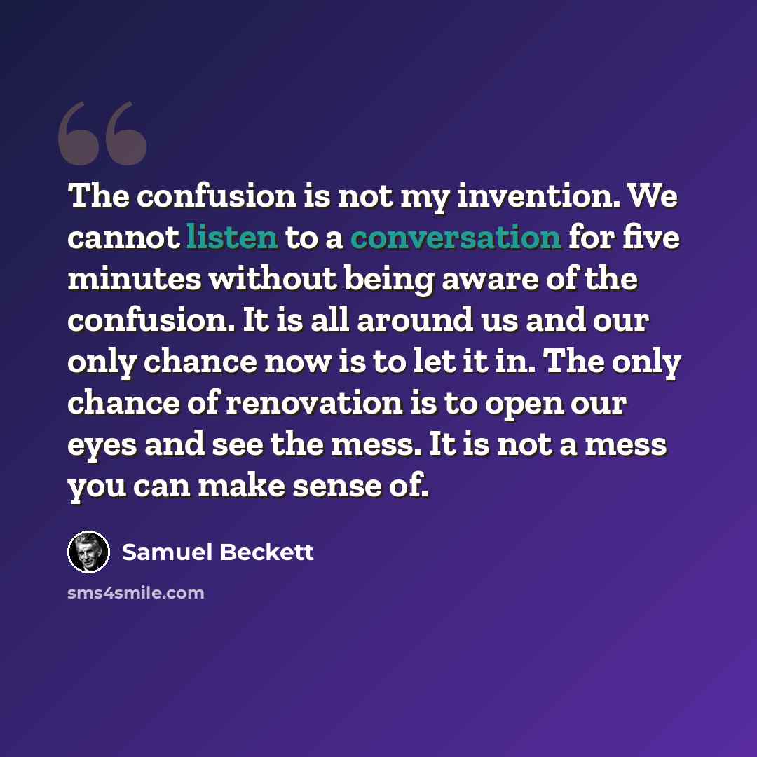 “The confusion is not my invention. We cannot listen to a conversation for five minutes without being aware of the confusion. It is all around us and our only chance now is to let it in. The only chance of renovation is to open our eyes and see the mess. It is not a mess you can make sense of.” quote by Samuel Beckett