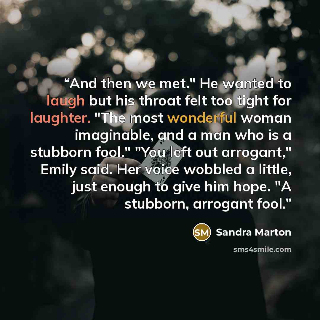 “And then we met." He wanted to laugh but his throat felt too tight for laughter. "The most wonderful woman imaginable, and a man who is a stubborn fool." "You left out arrogant," Emily said. Her voice wobbled a little, just enough to give him hope. "A stubborn, arrogant fool.” quote by Sandra Marton