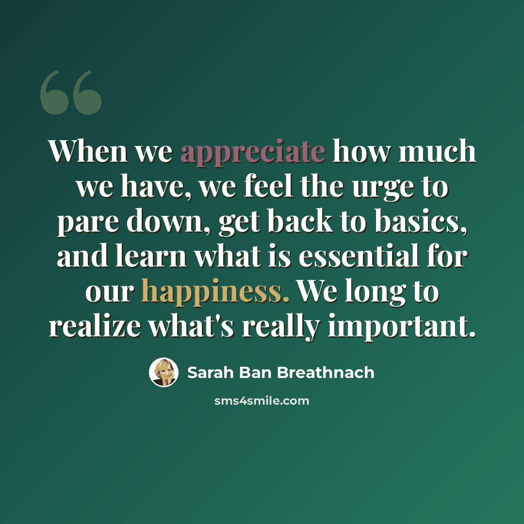 “When we appreciate how much we have, we feel the urge to pare down, get back to basics, and learn what is essential for our happiness. We long to realize what's really important.” quote by Sarah Ban Breathnach