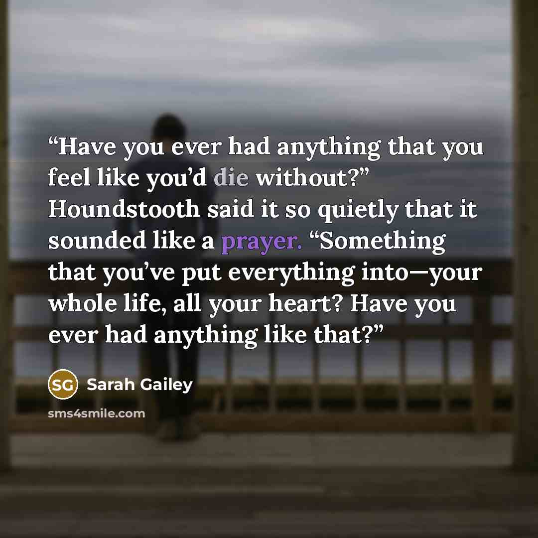 “Have you ever had anything that you feel like you’d die without?” Houndstooth said it so quietly that it sounded like a prayer. “Something that you’ve put everything into—your whole life, all your heart? Have you ever had anything like that?” quote by Sarah Gailey