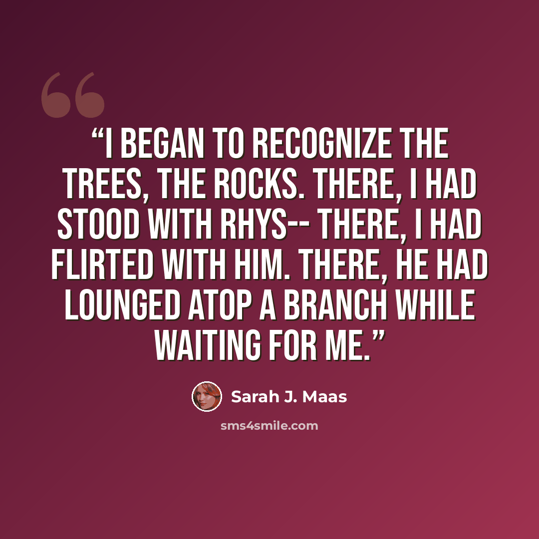 “I began to recognize the trees, the rocks. There, I had stood with Rhys-- there, I had flirted with him. There, he had lounged atop a branch while waiting for me.” quote by Sarah J. Maas