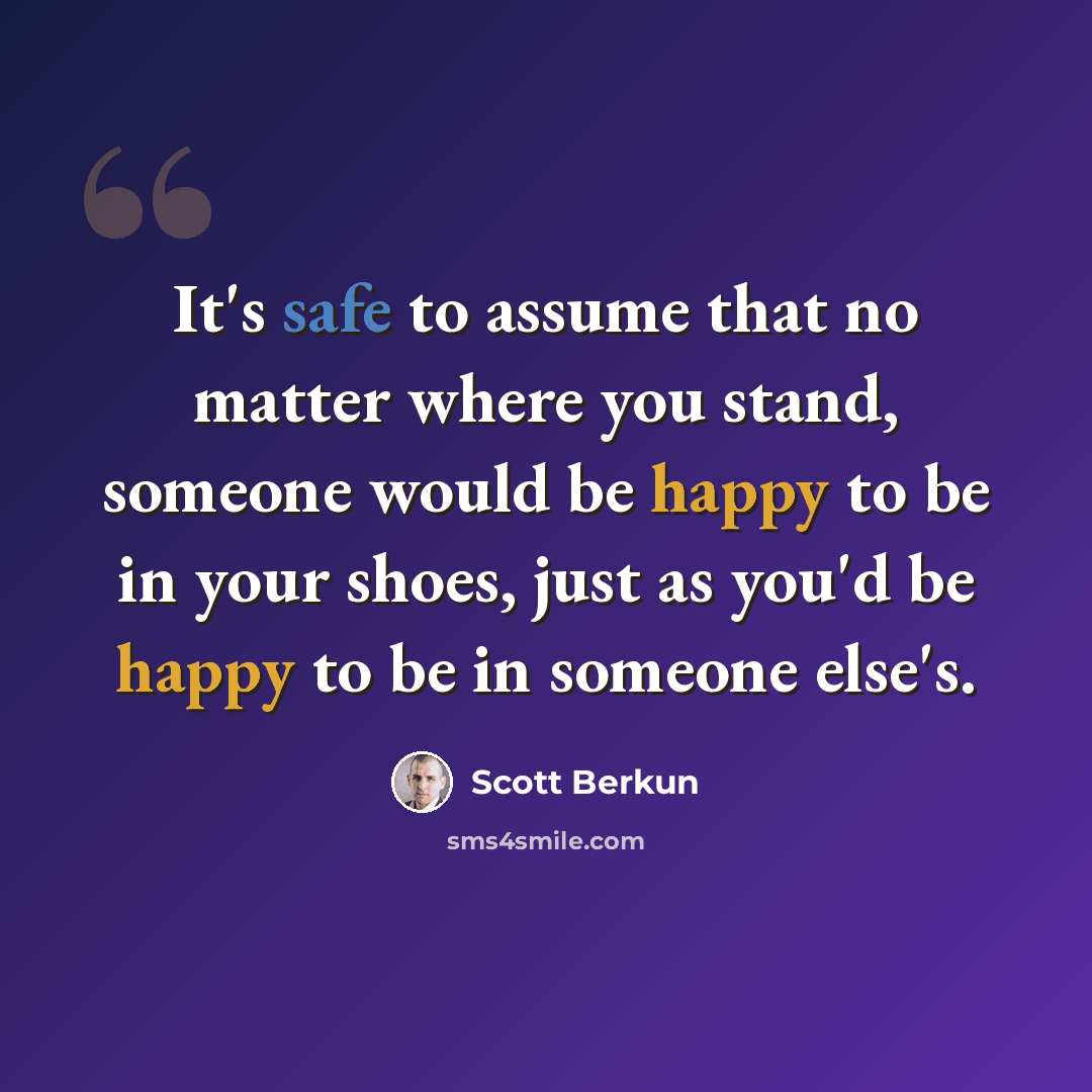 “It's safe to assume that no matter where you stand, someone would be happy to be in your shoes, just as you'd be happy to be in someone else's.” quote by Scott Berkun