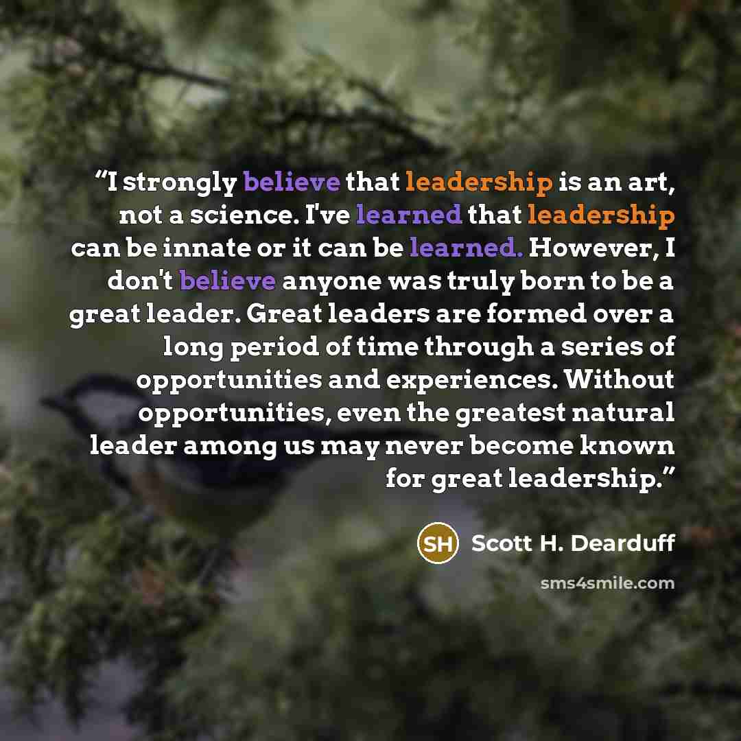 “I strongly believe that leadership is an art, not a science. I've learned that leadership can be innate or it can be learned. However, I don't believe anyone was truly born to be a great leader. Great leaders are formed over a long period of time through a series of opportunities and experiences…” quote by Scott H. Dearduff