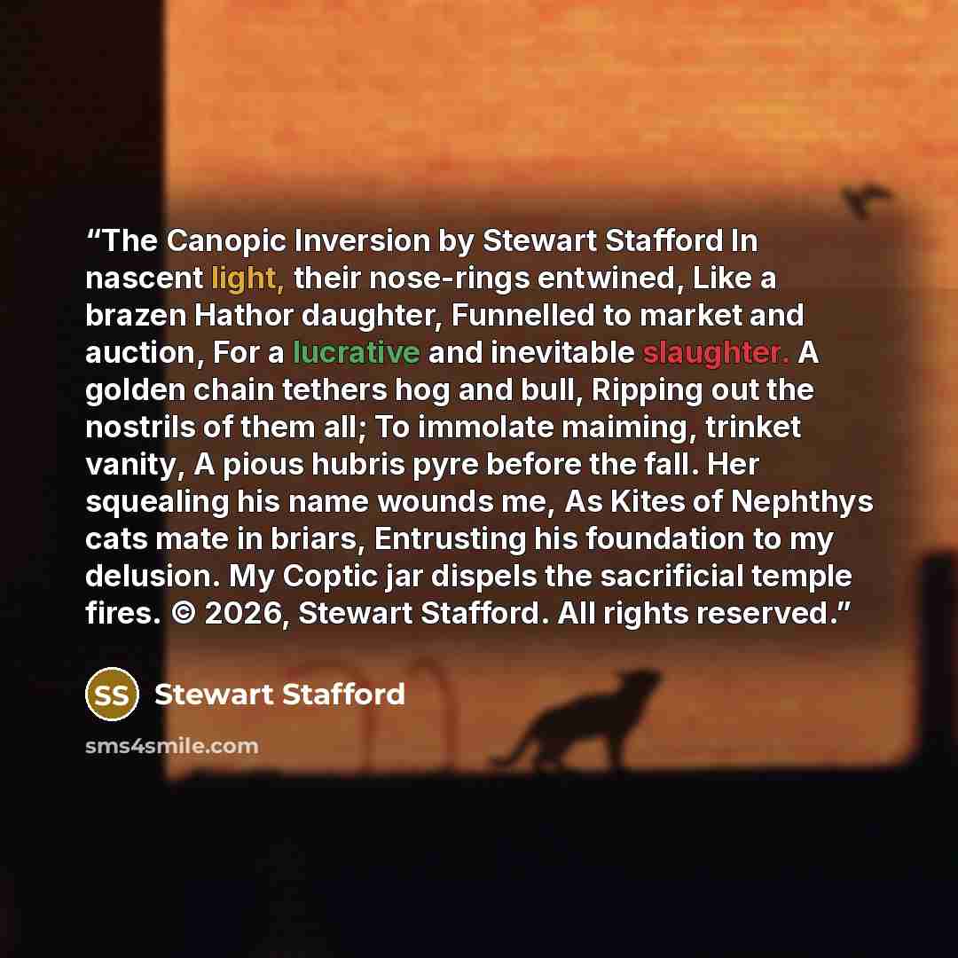 “The Canopic Inversion by Stewart Stafford In nascent light, their nose-rings entwined, Like a brazen Hathor daughter, Funnelled to market and auction, For a lucrative and inevitable slaughter. A golden chain tethers hog and bull, Ripping out the nostrils of them all; To immolate maiming, trinket…” quote by Stewart Stafford