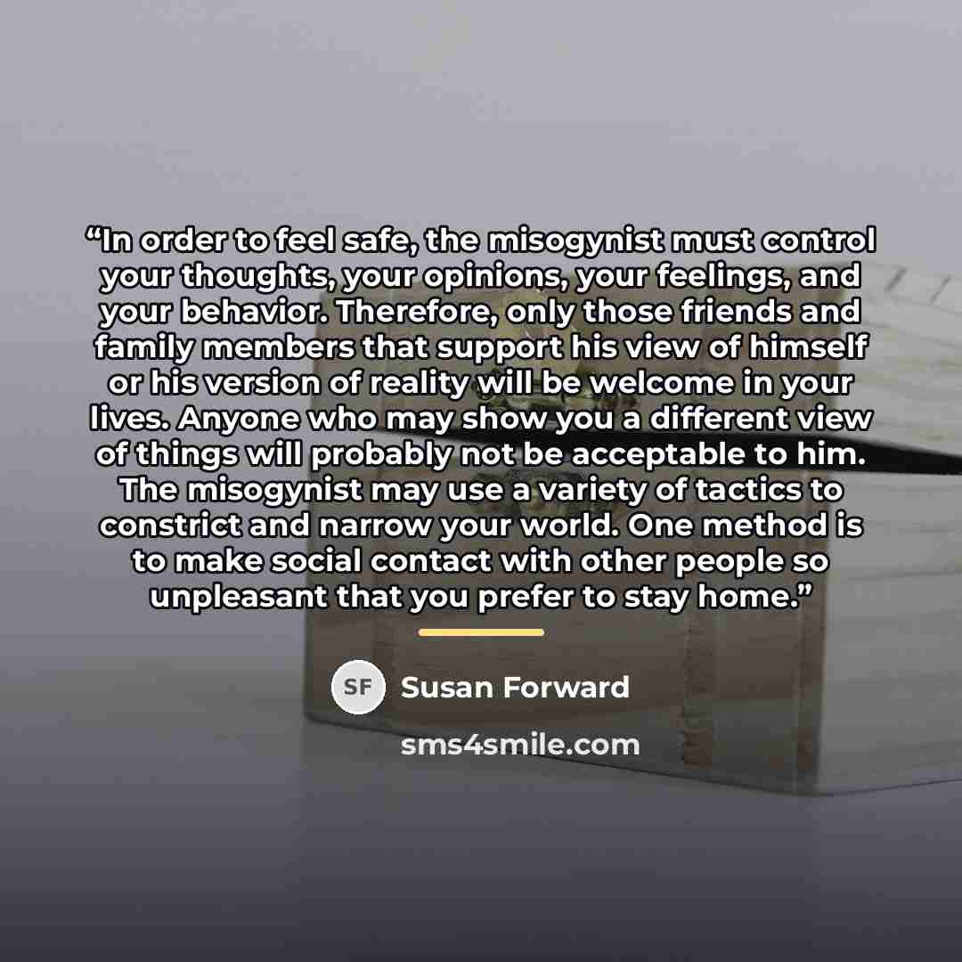 “In order to feel safe, the misogynist must control your thoughts, your opinions, your feelings, and your behavior. Therefore, only those friends and family members that support his view of himself or his version of reality will be welcome in your lives. Anyone who may show you a different view of…” quote by Susan Forward