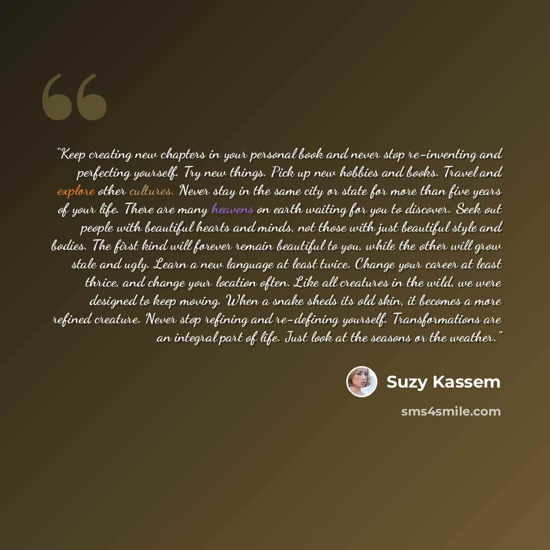 “Keep creating new chapters in your personal book and never stop re-inventing and perfecting yourself. Try new things. Pick up new hobbies and books. Travel and explore other cultures. Never stay in the same city or state for more than five years of your life. There are many heavens on earth…” quote by Suzy Kassem