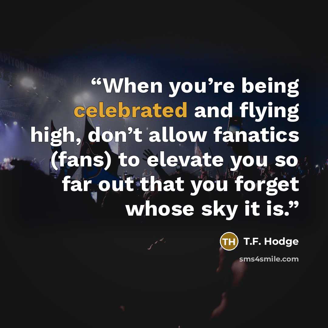 “When you’re being celebrated and flying high, don’t allow fanatics (fans) to elevate you so far out that you forget whose sky it is.” quote by T.F. Hodge