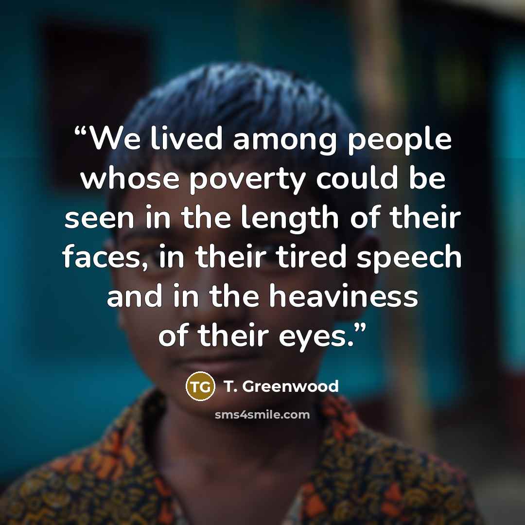 “We lived among people whose poverty could be seen in the length of their faces, in their tired speech and in the heaviness of their eyes.” quote by T. Greenwood