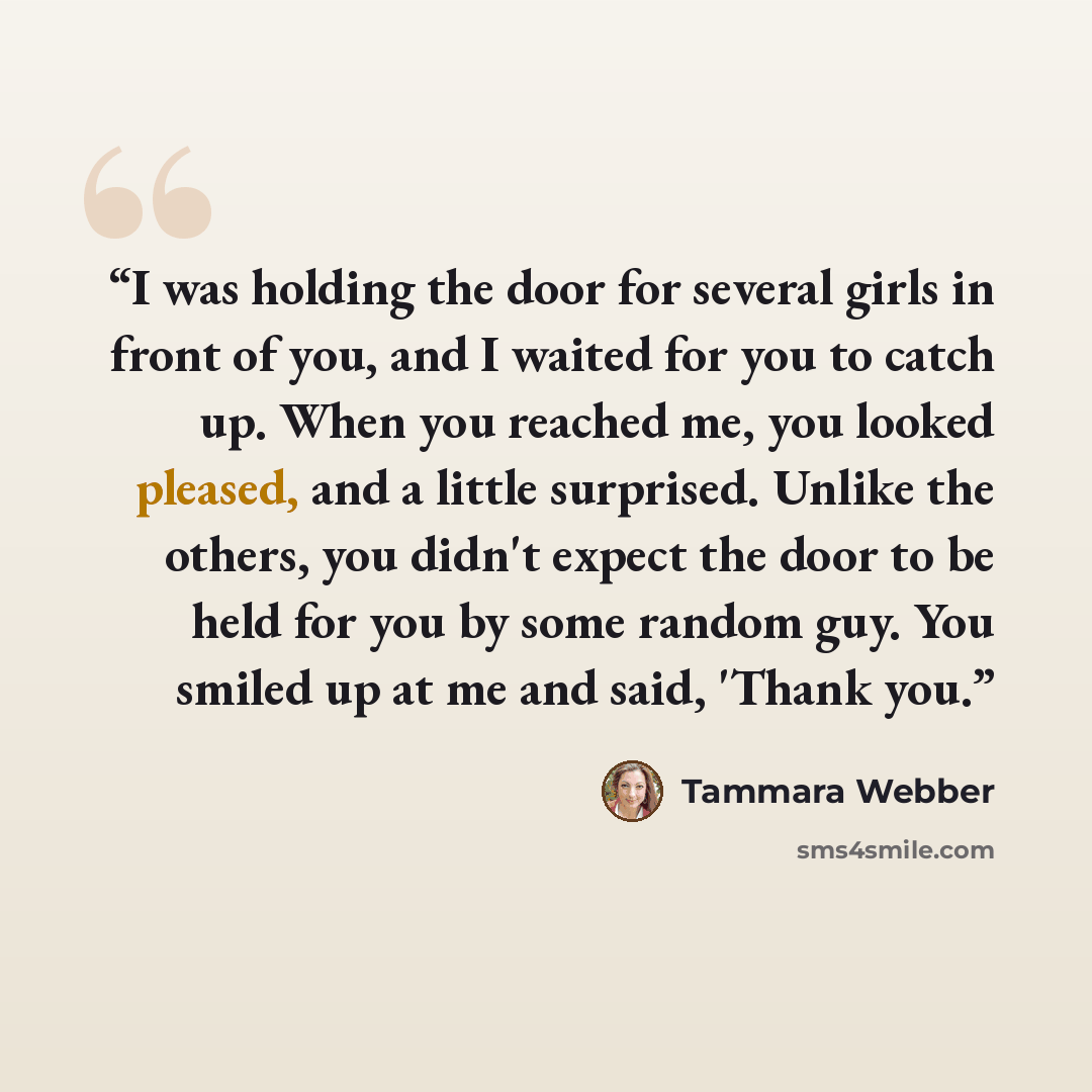 “I was holding the door for several girls in front of you, and I waited for you to catch up. When you reached me, you looked pleased, and a little surprised. Unlike the others, you didn't expect the door to be held for you by some random guy. You smiled up at me and said, 'Thank you.” quote by Tammara Webber