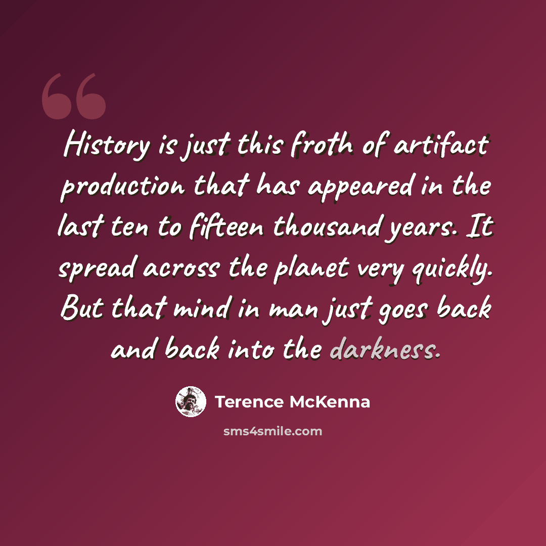 “History is just this froth of artifact production that has appeared in the last ten to fifteen thousand years. It spread across the planet very quickly. But that mind in man just goes back and back into the darkness.” quote by Terence McKenna