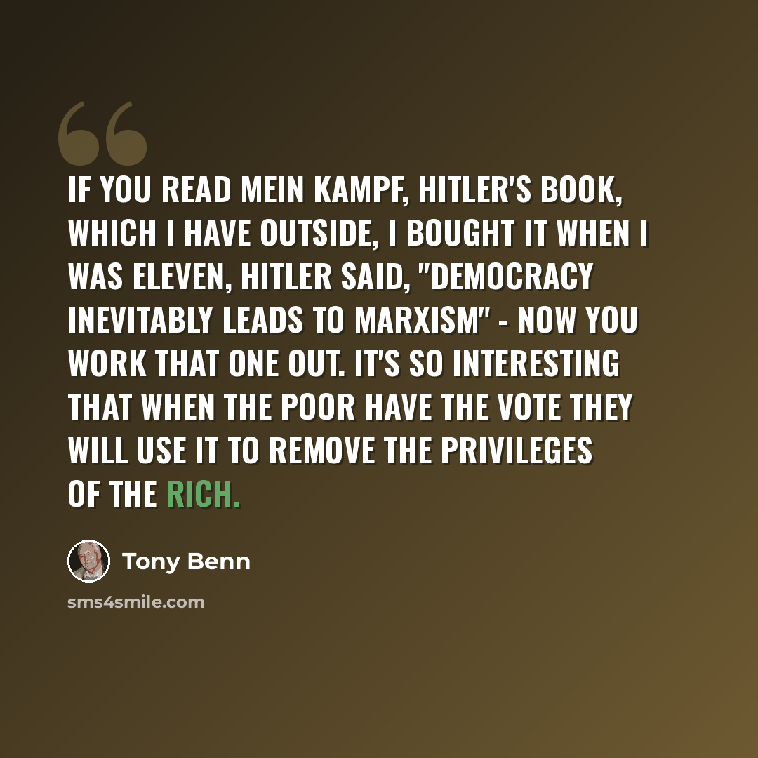 “If you read Mein Kampf, Hitler's book, which I have outside, I bought it when I was eleven, Hitler said, "democracy inevitably leads to Marxism" - now you work that one out. It's so interesting that when the poor have the vote they will use it to remove the privileges of the rich.” quote by Tony Benn