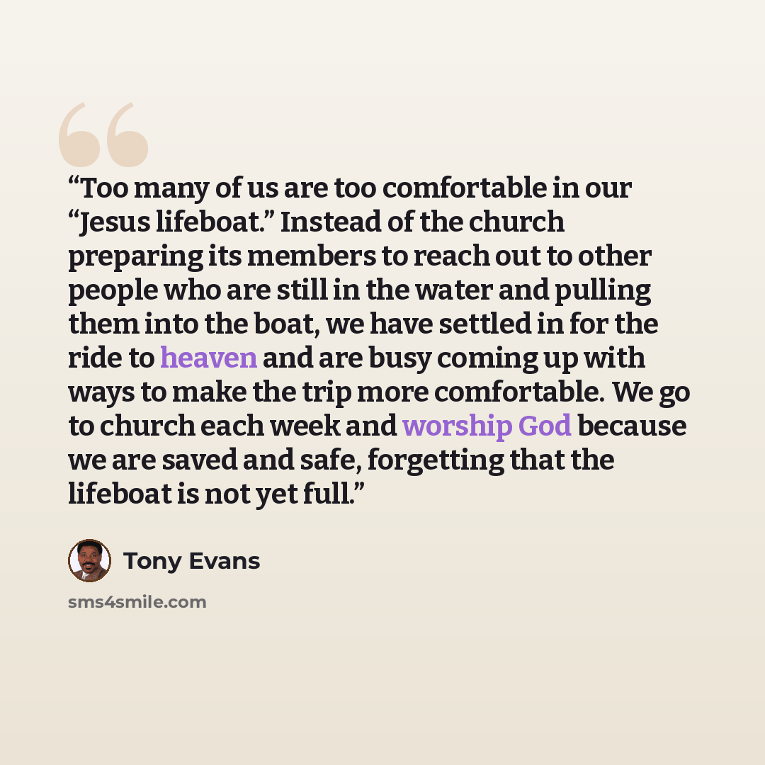 “Too many of us are too comfortable in our “Jesus lifeboat.” Instead of the church preparing its members to reach out to other people who are still in the water and pulling them into the boat, we have settled in for the ride to heaven and are busy coming up with ways to make the trip more…” quote by Tony Evans