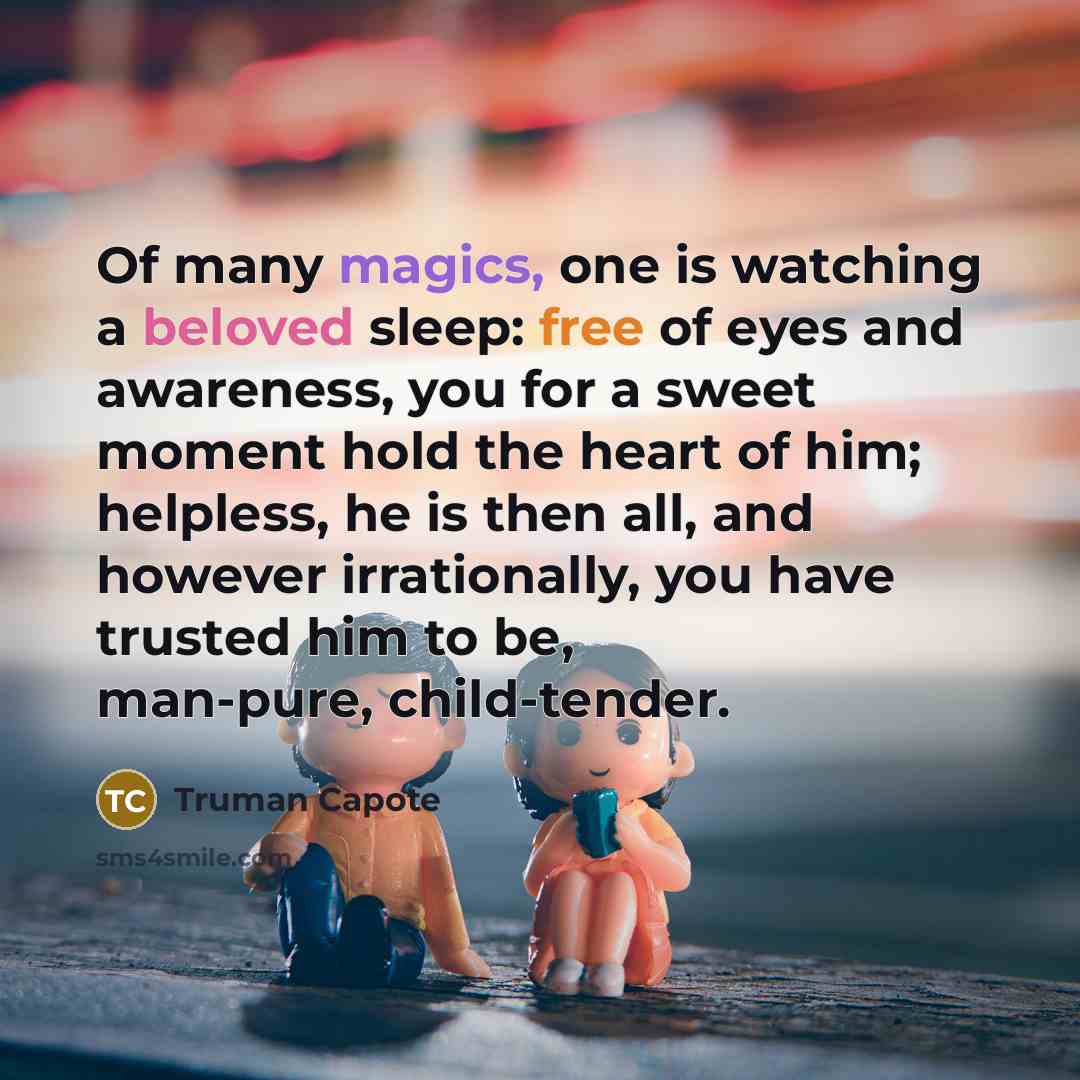 “Of many magics, one is watching a beloved sleep: free of eyes and awareness, you for a sweet moment hold the heart of him; helpless, he is then all, and however irrationally, you have trusted him to be, man-pure, child-tender.” quote by Truman Capote
