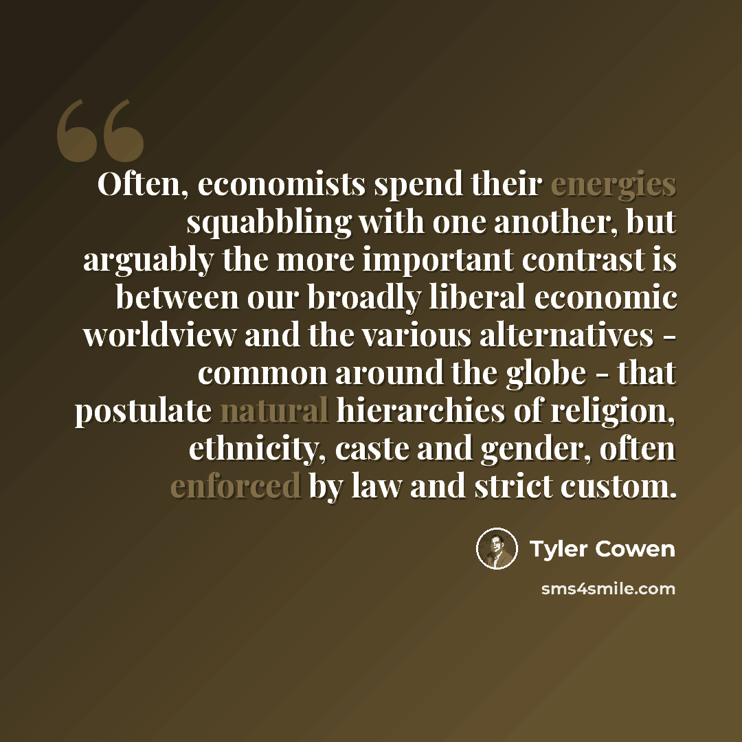 “Often, economists spend their energies squabbling with one another, but arguably the more important contrast is between our broadly liberal economic worldview and the various alternatives - common around the globe - that postulate natural hierarchies of religion, ethnicity, caste and gender, often…” quote by Tyler Cowen