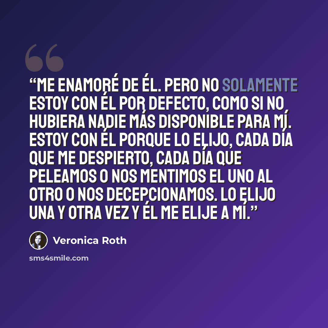 “Me enamoré de él. Pero no solamente estoy con él por defecto, como si no hubiera nadie más disponible para mí. Estoy con él porque lo elijo, cada día que me despierto, cada día que peleamos o nos mentimos el uno al otro o nos decepcionamos. Lo elijo una y otra vez y él me elije a mí.” quote by Veronica Roth