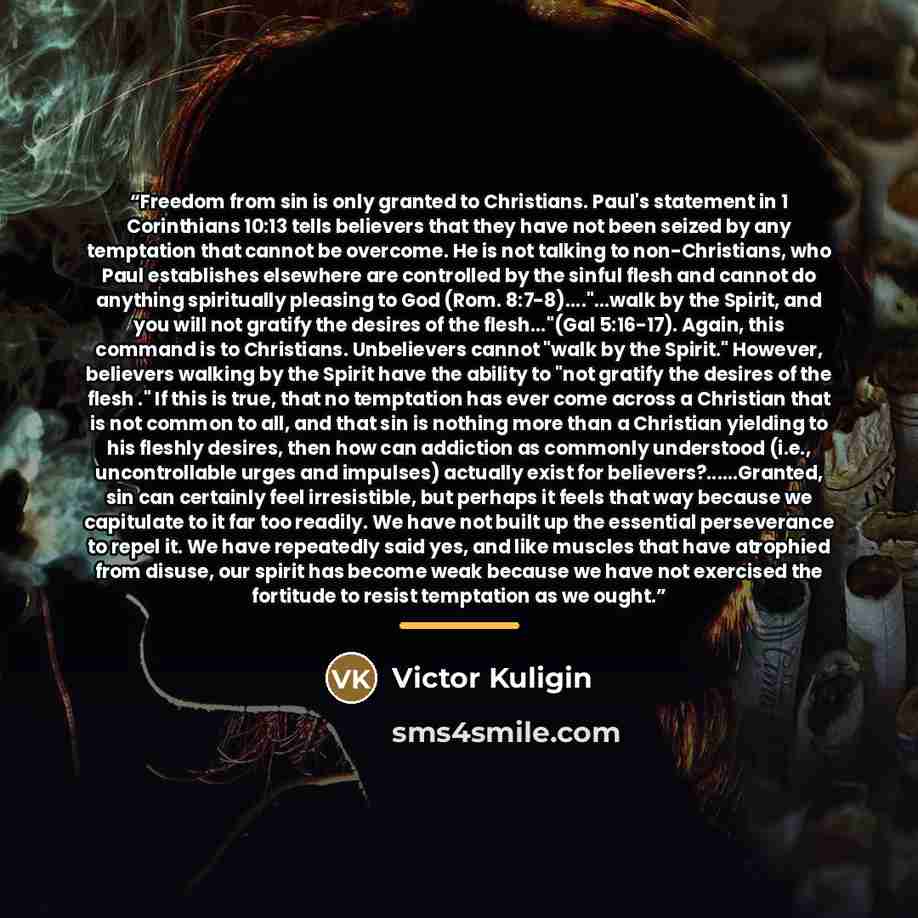 “Freedom from sin is only granted to Christians. Paul's statement in 1 Corinthians 10:13 tells believers that they have not been seized by any temptation that cannot be overcome. He is not talking to non-Christians, who Paul establishes elsewhere are controlled by the sinful flesh and cannot do…” quote by Victor Kuligin
