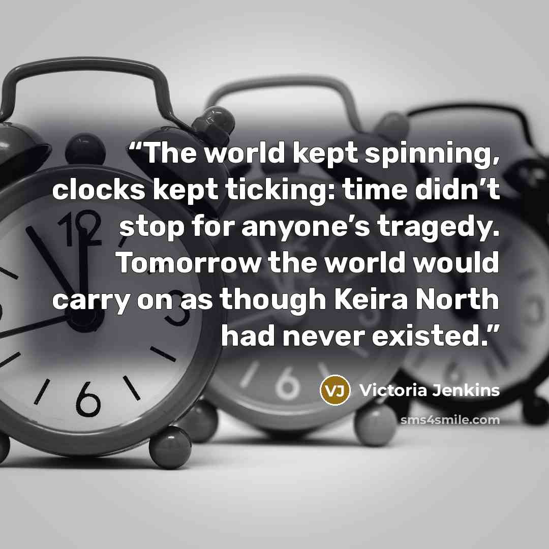 “The world kept spinning, clocks kept ticking: time didn’t stop for anyone’s tragedy. Tomorrow the world would carry on as though Keira North had never existed.” quote by Victoria Jenkins