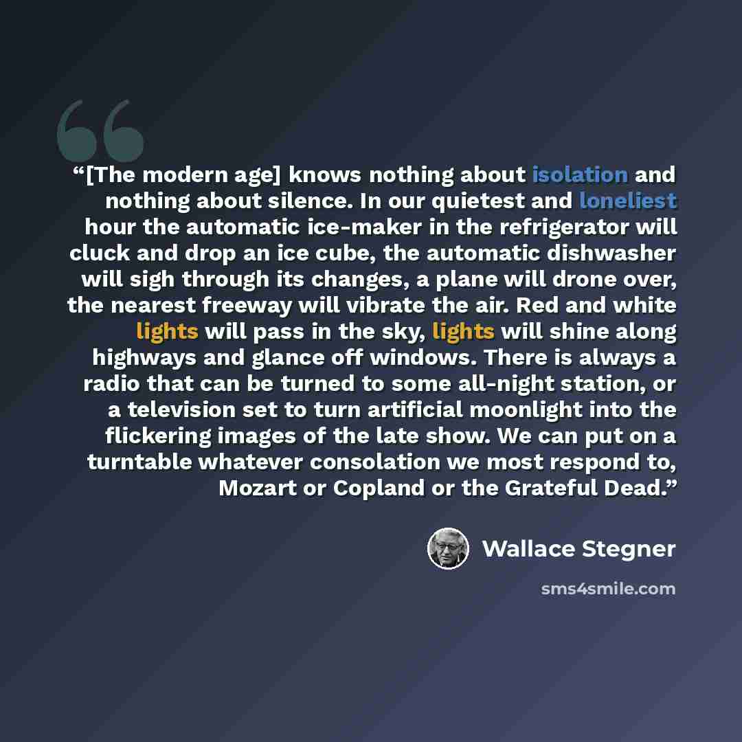 “[The modern age] knows nothing about isolation and nothing about silence. In our quietest and loneliest hour the automatic ice-maker in the refrigerator will cluck and drop an ice cube, the automatic dishwasher will sigh through its changes, a plane will drone over, the nearest freeway will…” quote by Wallace Stegner