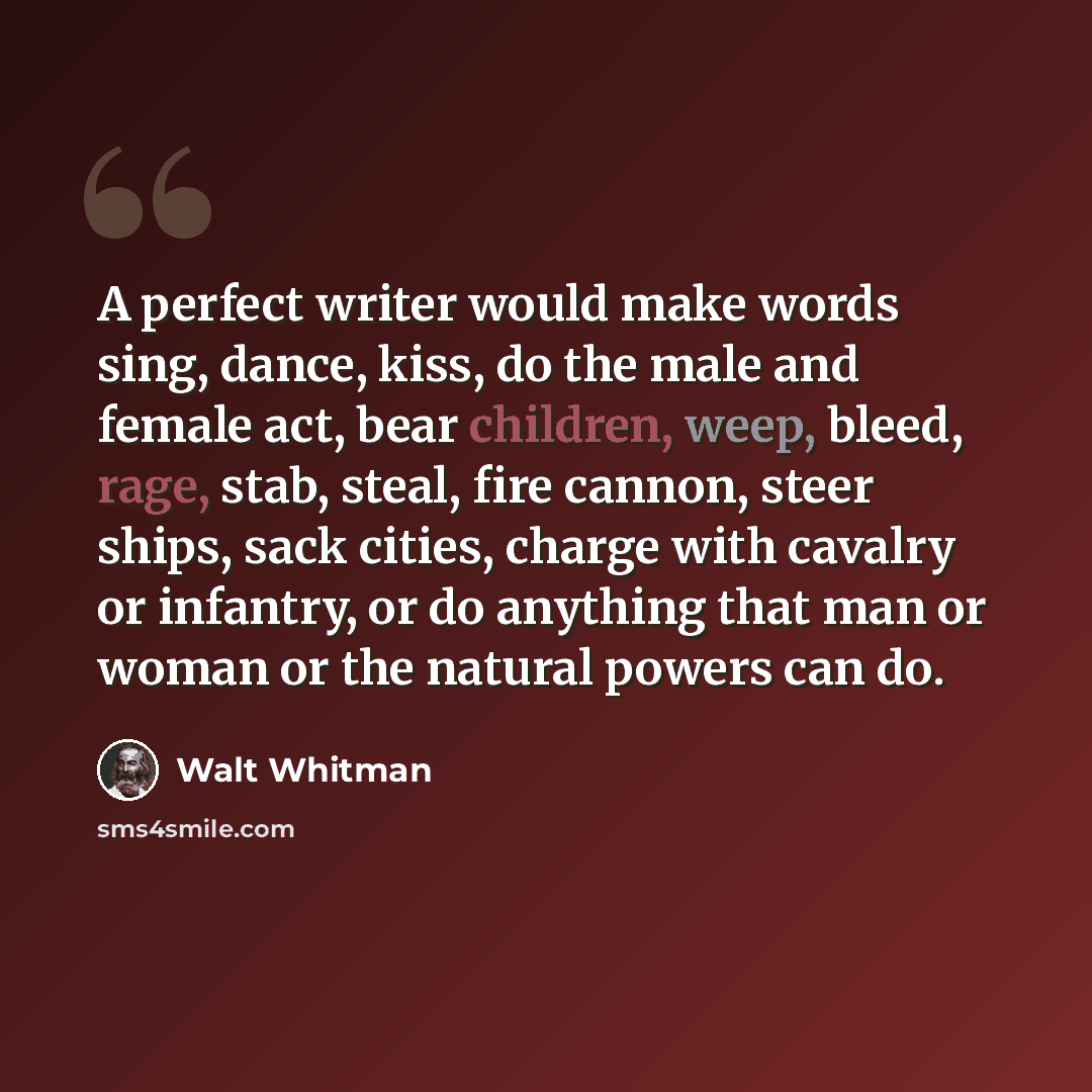 “A perfect writer would make words sing, dance, kiss, do the male and female act, bear children, weep, bleed, rage, stab, steal, fire cannon, steer ships, sack cities, charge with cavalry or infantry, or do anything that man or woman or the natural powers can do.” quote by Walt Whitman