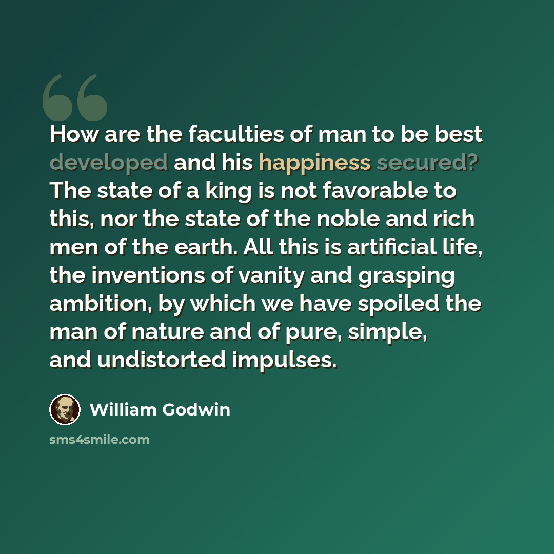 “How are the faculties of man to be best developed and his happiness secured? The state of a king is not favorable to this, nor the state of the noble and rich men of the earth. All this is artificial life, the inventions of vanity and grasping ambition, by which we have spoiled the man of nature…” quote by William Godwin