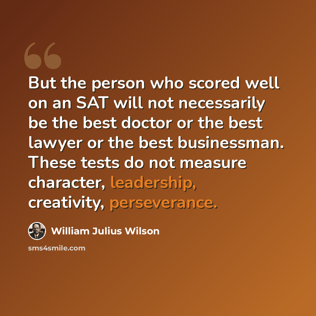 “But the person who scored well on an SAT will not necessarily be the best doctor or the best lawyer or the best businessman. These tests do not measure character, leadership, creativity, perseverance.” quote by William Julius Wilson