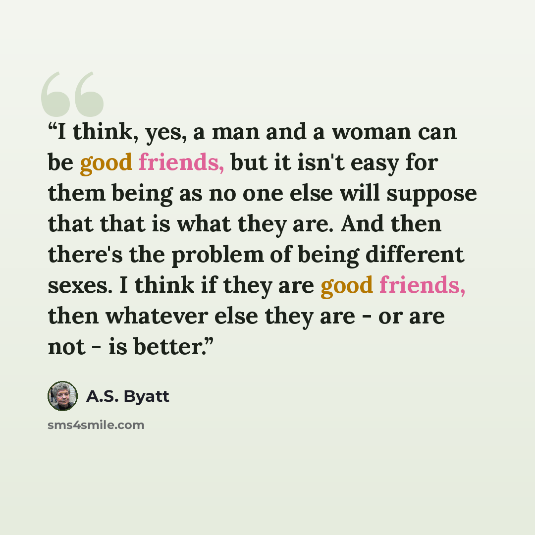 “I think, yes, a man and a woman can be good friends, but it isn't easy for them being as no one else will suppose that that is what they are. And then there's the problem of being different sexes. I think if they are good friends, then whatever else they are - or are not - is better.” quote by A.S. Byatt