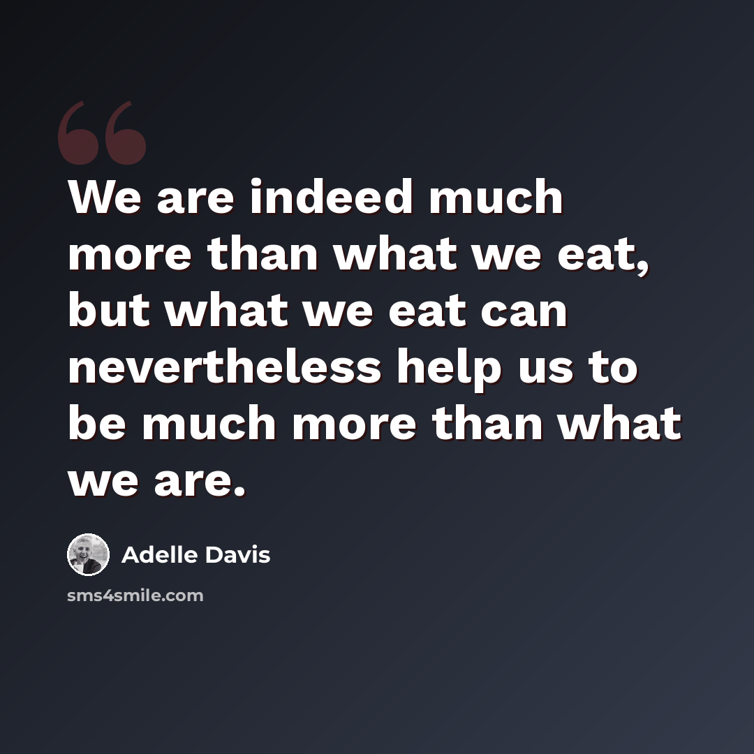 “We are indeed much more than what we eat, but what we eat can nevertheless help us to be much more than what we are.” quote by Adelle Davis