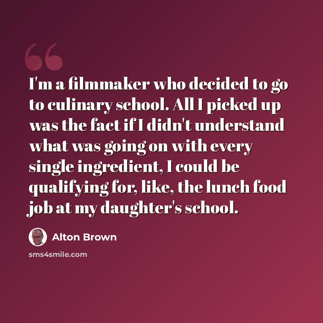 “I'm a filmmaker who decided to go to culinary school. All I picked up was the fact if I didn't understand what was going on with every single ingredient, I could be qualifying for, like, the lunch food job at my daughter's school.” quote by Alton Brown