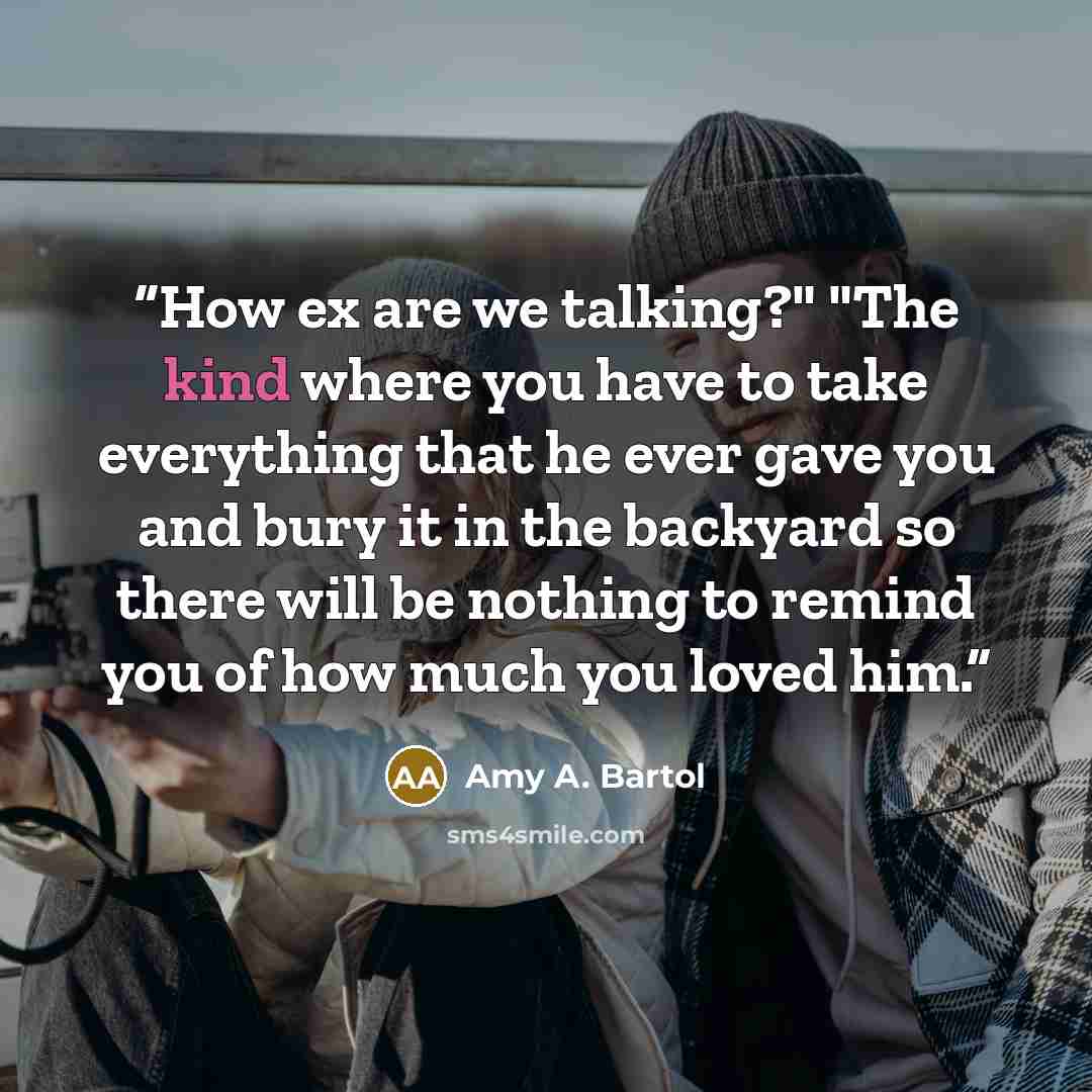 “How ex are we talking?" "The kind where you have to take everything that he ever gave you and bury it in the backyard so there will be nothing to remind you of how much you loved him.” quote by Amy A. Bartol