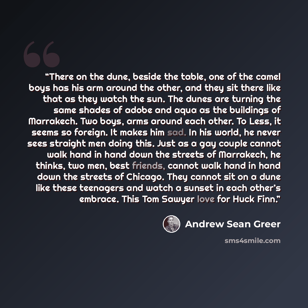 “There on the dune, beside the table, one of the camel boys has his arm around the other, and they sit there like that as they watch the sun. The dunes are turning the same shades of adobe and aqua as the buildings of Marrakech. Two boys, arms around each other. To Less, it seems so foreign. It…” quote by Andrew Sean Greer