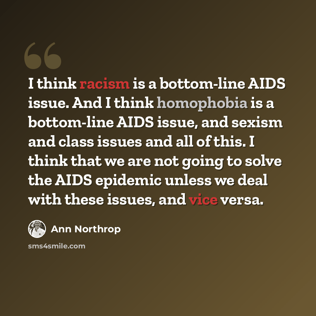 “I think racism is a bottom-line AIDS issue. And I think homophobia is a bottom-line AIDS issue, and sexism and class issues and all of this. I think that we are not going to solve the AIDS epidemic unless we deal with these issues, and vice versa.” quote by Ann Northrop