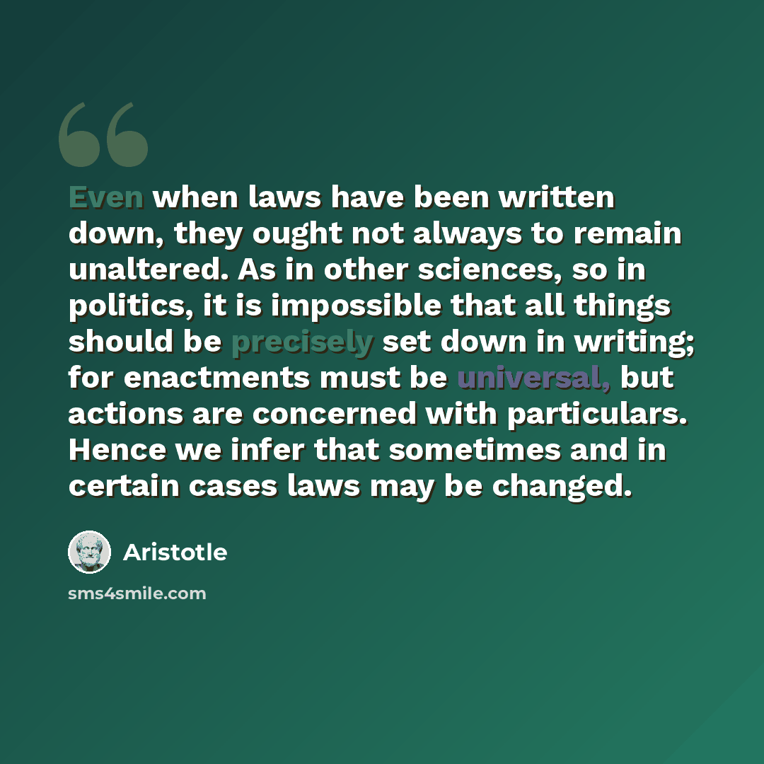 “Even when laws have been written down, they ought not always to remain unaltered. As in other sciences, so in politics, it is impossible that all things should be precisely set down in writing; for enactments must be universal, but actions are concerned with particulars. Hence we infer that…” quote by Aristotle