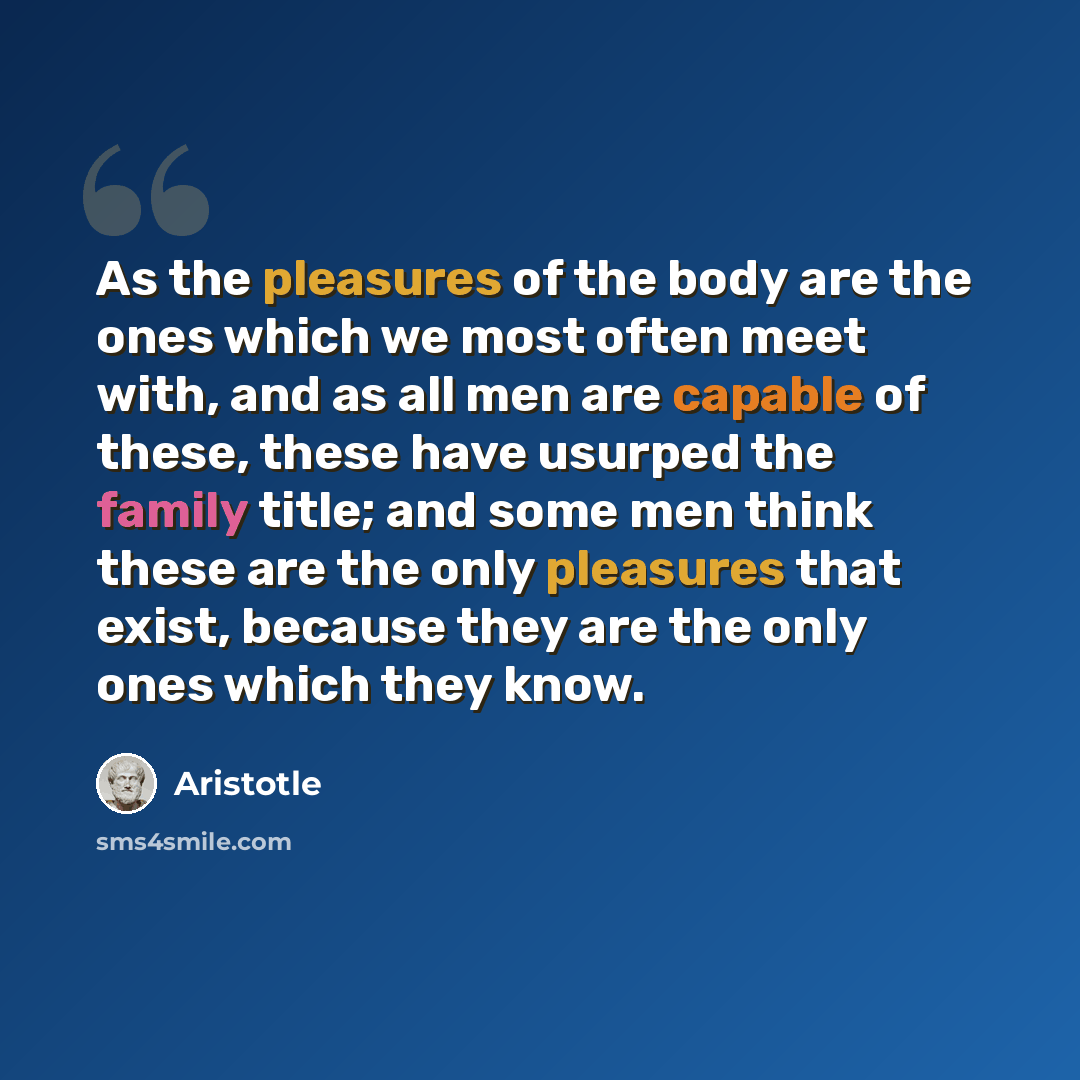“As the pleasures of the body are the ones which we most often meet with, and as all men are capable of these, these have usurped the family title; and some men think these are the only pleasures that exist, because they are the only ones which they know.” quote by Aristotle