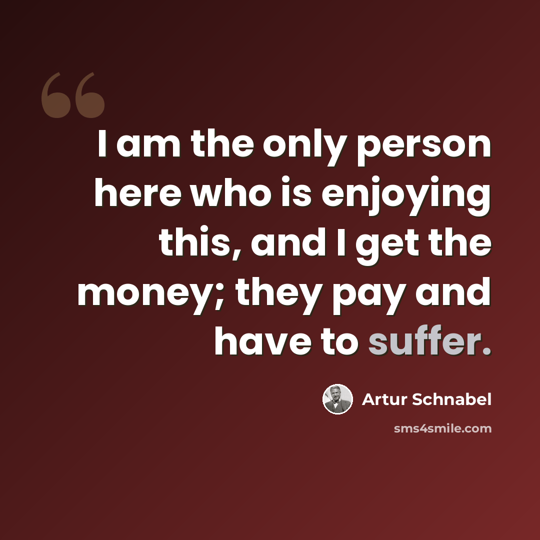 “I am the only person here who is enjoying this, and I get the money; they pay and have to suffer.” quote by Artur Schnabel