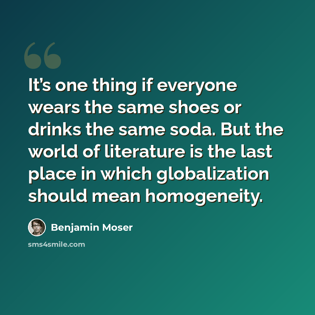 “It’s one thing if everyone wears the same shoes or drinks the same soda. But the world of literature is the last place in which globalization should mean homogeneity.” quote by Benjamin Moser