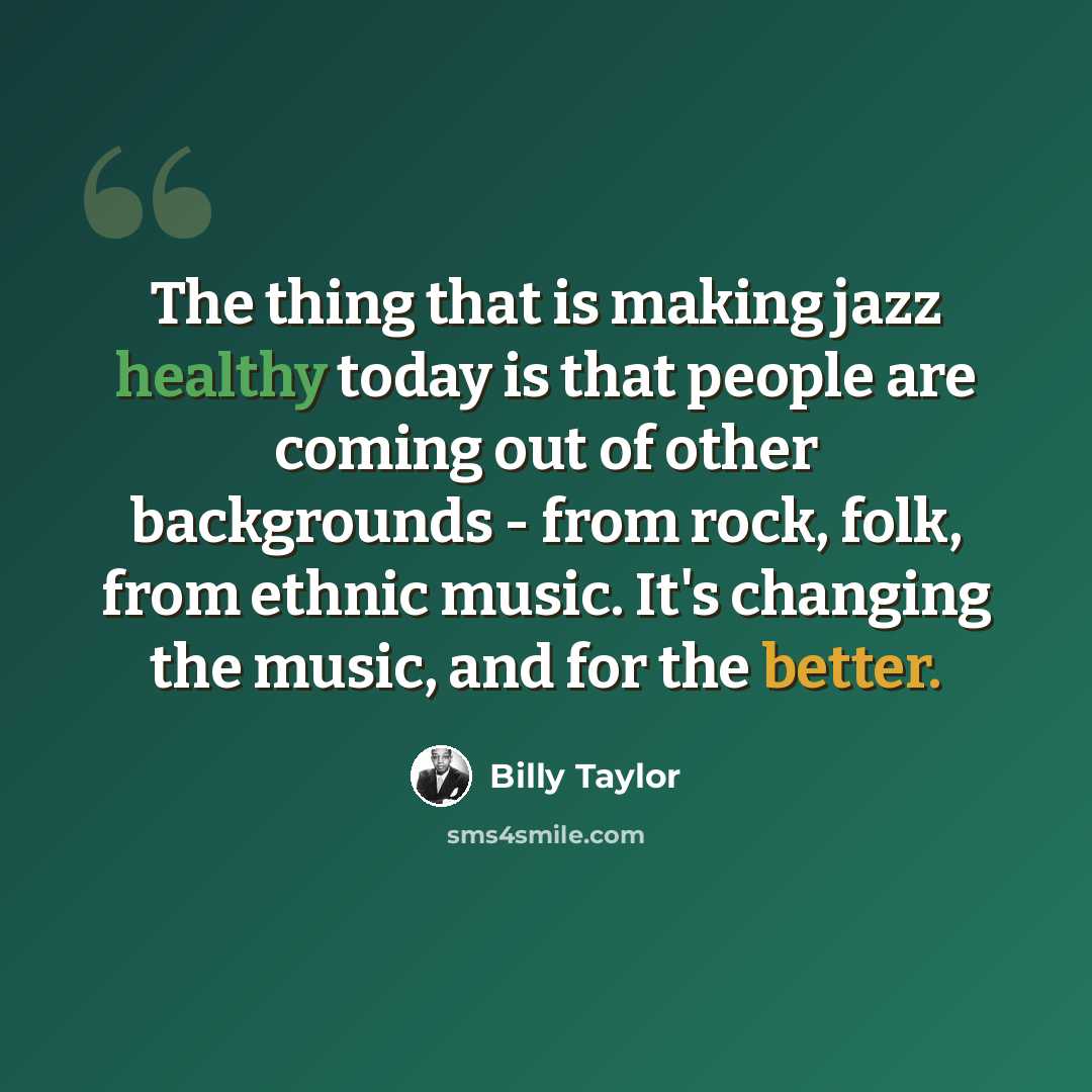 “The thing that is making jazz healthy today is that people are coming out of other backgrounds - from rock, folk, from ethnic music. It's changing the music, and for the better.” quote by Billy Taylor
