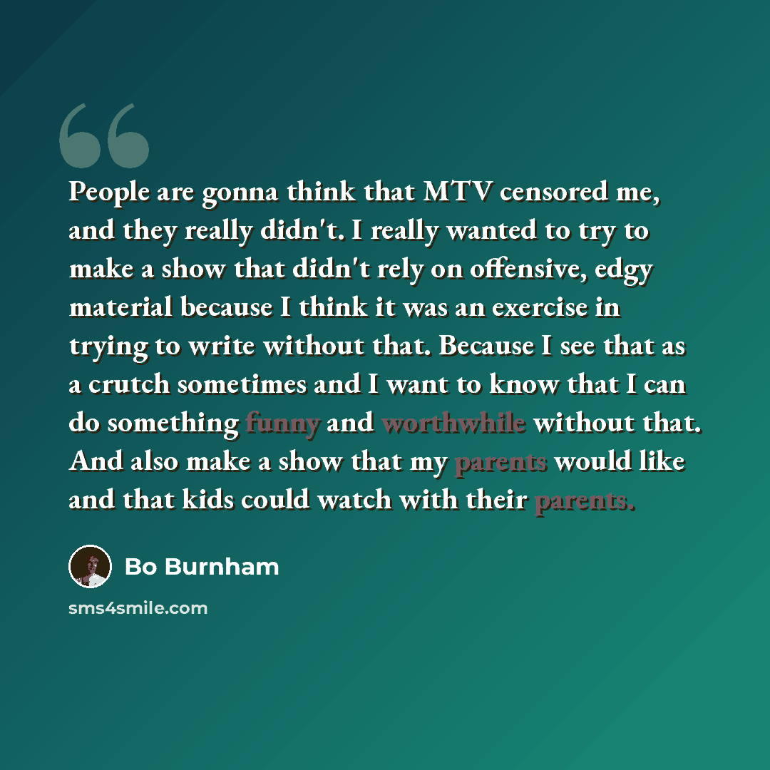 “People are gonna think that MTV censored me, and they really didn't. I really wanted to try to make a show that didn't rely on offensive, edgy material because I think it was an exercise in trying to write without that. Because I see that as a crutch sometimes and I want to know that I can do…” quote by Bo Burnham
