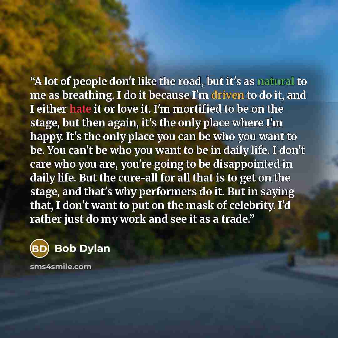 “A lot of people don't like the road, but it's as natural to me as breathing. I do it because I'm driven to do it, and I either hate it or love it. I'm mortified to be on the stage, but then again, it's the only place where I'm happy. It's the only place you can be who you want to be. You can't be…” quote by Bob Dylan