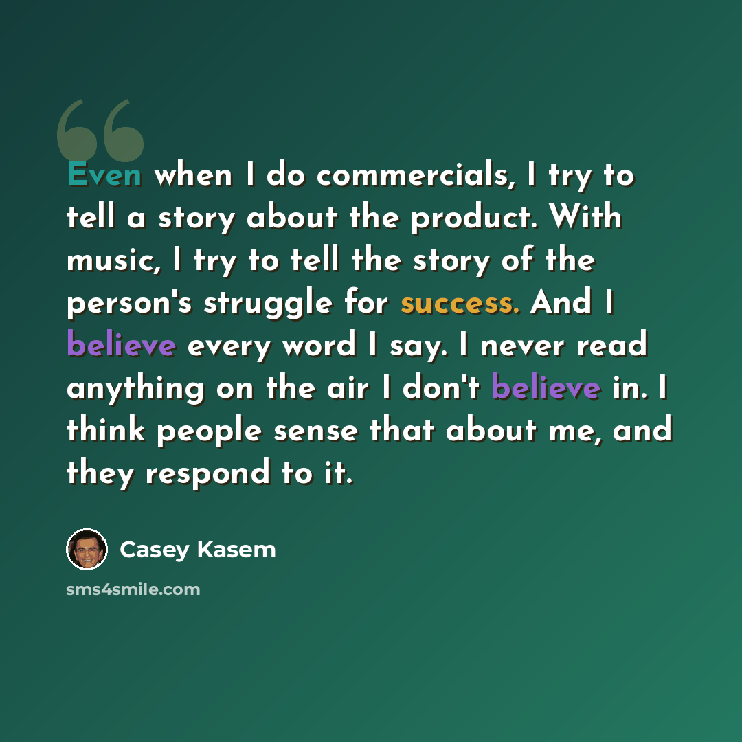 “Even when I do commercials, I try to tell a story about the product. With music, I try to tell the story of the person's struggle for success. And I believe every word I say. I never read anything on the air I don't believe in. I think people sense that about me, and they respond to it.” quote by Casey Kasem