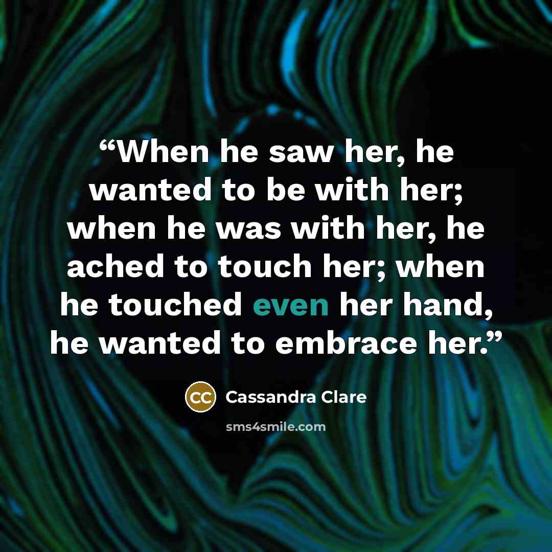 “When he saw her, he wanted to be with her; when he was with her, he ached to touch her; when he touched even her hand, he wanted to embrace her.” quote by Cassandra Clare