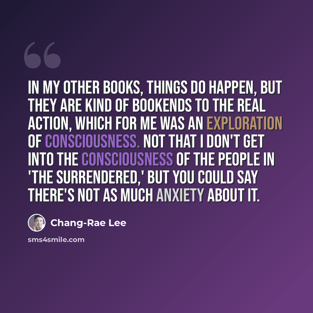 “In my other books, things do happen, but they are kind of bookends to the real action, which for me was an exploration of consciousness. Not that I don't get into the consciousness of the people in 'The Surrendered,' but you could say there's not as much anxiety about it.” quote by Chang-Rae Lee