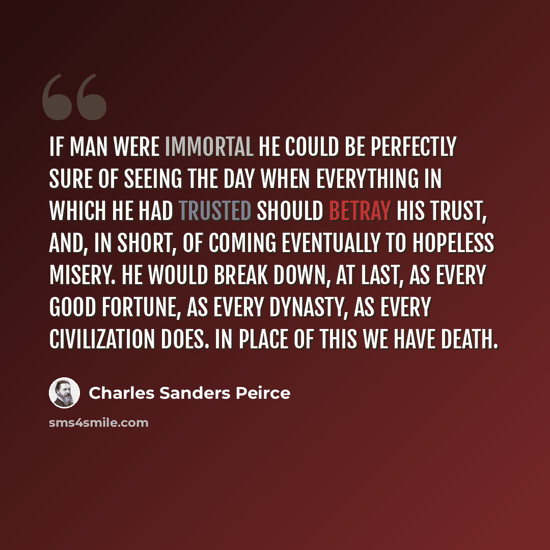 “If man were immortal he could be perfectly sure of seeing the day when everything in which he had trusted should betray his trust, and, in short, of coming eventually to hopeless misery. He would break down, at last, as every good fortune, as every dynasty, as every civilization does. In place of…” quote by Charles Sanders Peirce