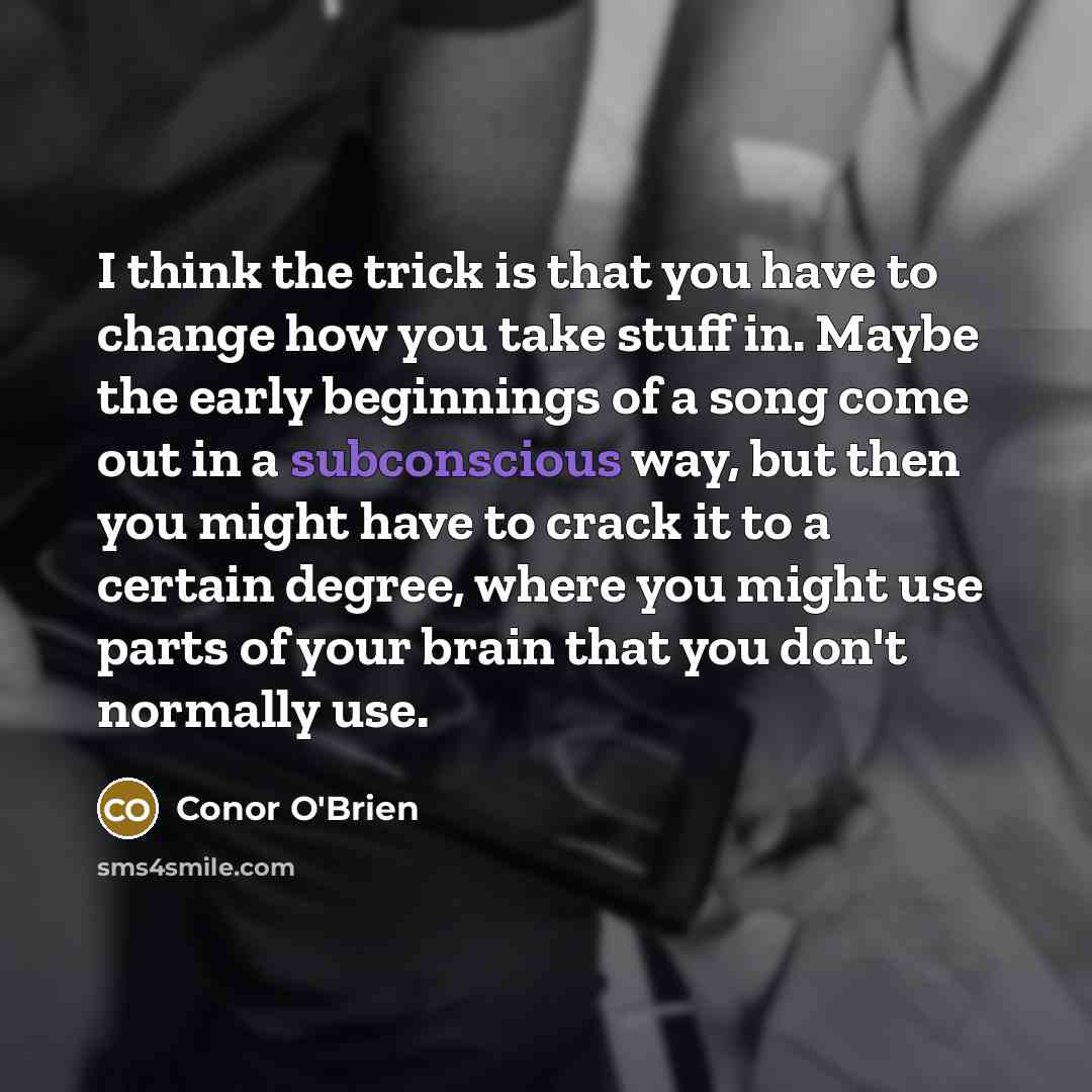 “I think the trick is that you have to change how you take stuff in. Maybe the early beginnings of a song come out in a subconscious way, but then you might have to crack it to a certain degree, where you might use parts of your brain that you don't normally use.” quote by Conor O'Brien