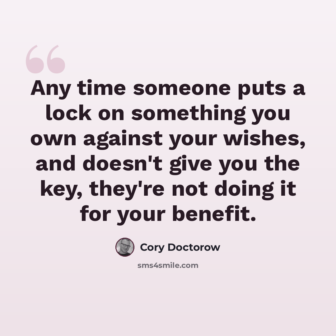 “Any time someone puts a lock on something you own against your wishes, and doesn't give you the key, they're not doing it for your benefit.” quote by Cory Doctorow